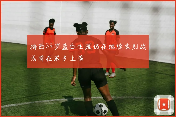 梅西39岁蓝白生涯仍在继续告别战或将在家乡上演