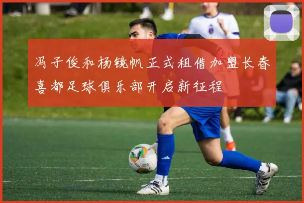 冯子俊和杨镜帆正式租借加盟长春喜都足球俱乐部开启新征程